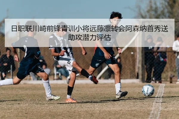 日职联川崎前锋青训小将远藤凛转会阿森纳首秀送助攻潜力评估